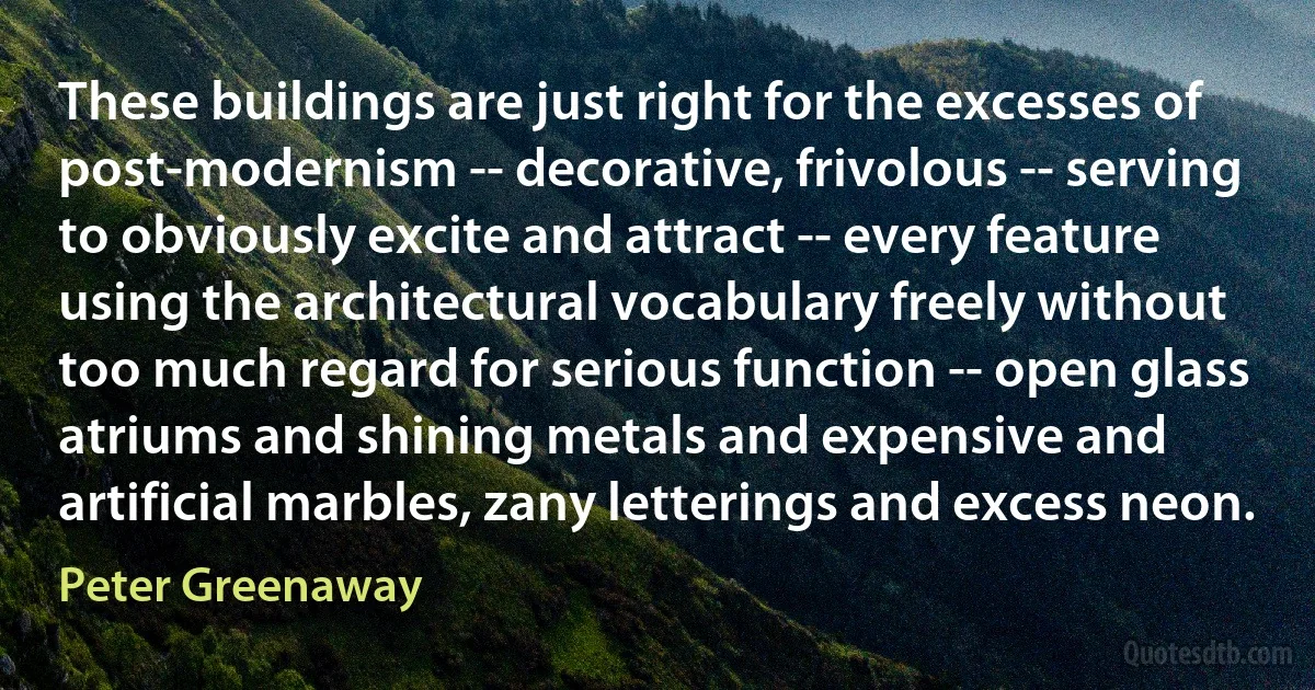 These buildings are just right for the excesses of post-modernism -- decorative, frivolous -- serving to obviously excite and attract -- every feature using the architectural vocabulary freely without too much regard for serious function -- open glass atriums and shining metals and expensive and artificial marbles, zany letterings and excess neon. (Peter Greenaway)