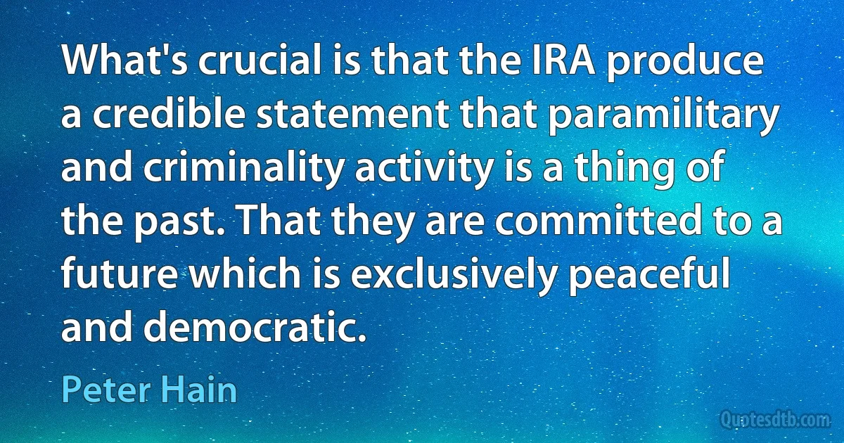 What's crucial is that the IRA produce a credible statement that paramilitary and criminality activity is a thing of the past. That they are committed to a future which is exclusively peaceful and democratic. (Peter Hain)