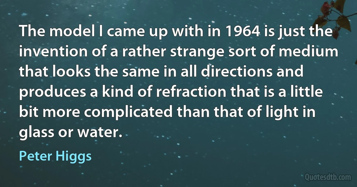 The model I came up with in 1964 is just the invention of a rather strange sort of medium that looks the same in all directions and produces a kind of refraction that is a little bit more complicated than that of light in glass or water. (Peter Higgs)