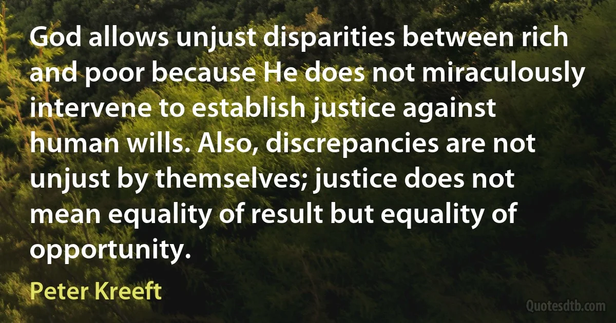 God allows unjust disparities between rich and poor because He does not miraculously intervene to establish justice against human wills. Also, discrepancies are not unjust by themselves; justice does not mean equality of result but equality of opportunity. (Peter Kreeft)