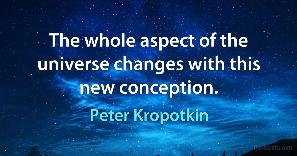 The whole aspect of the universe changes with this new conception. (Peter Kropotkin)