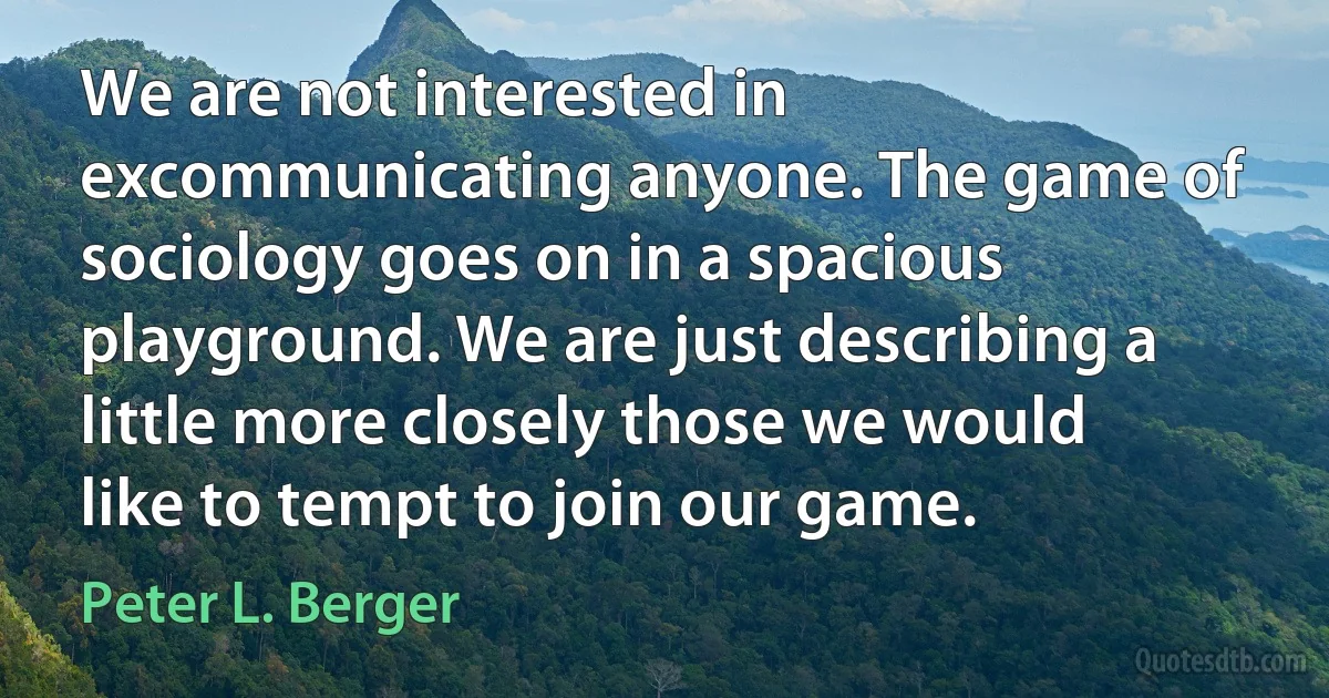 We are not interested in excommunicating anyone. The game of sociology goes on in a spacious playground. We are just describing a little more closely those we would like to tempt to join our game. (Peter L. Berger)