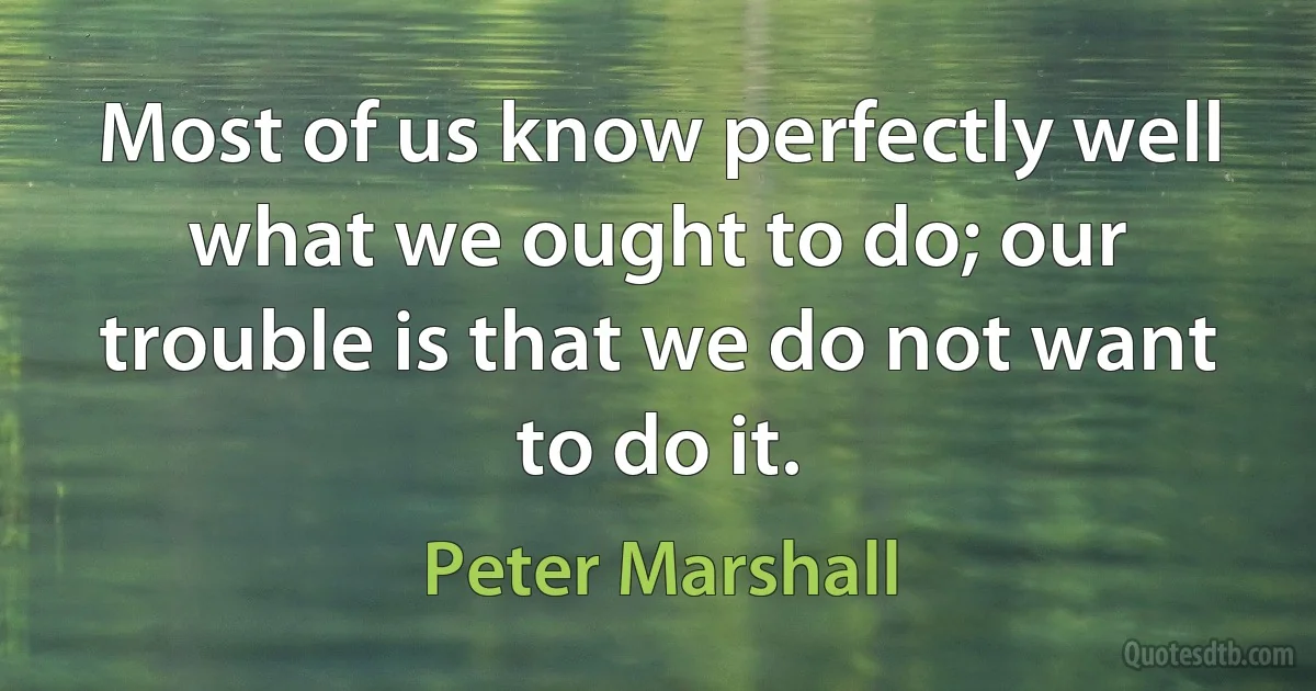 Most of us know perfectly well what we ought to do; our trouble is that we do not want to do it. (Peter Marshall)