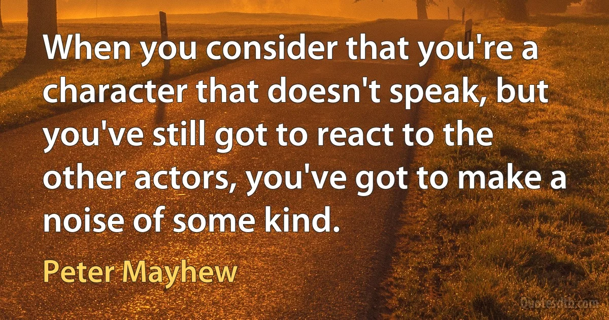 When you consider that you're a character that doesn't speak, but you've still got to react to the other actors, you've got to make a noise of some kind. (Peter Mayhew)