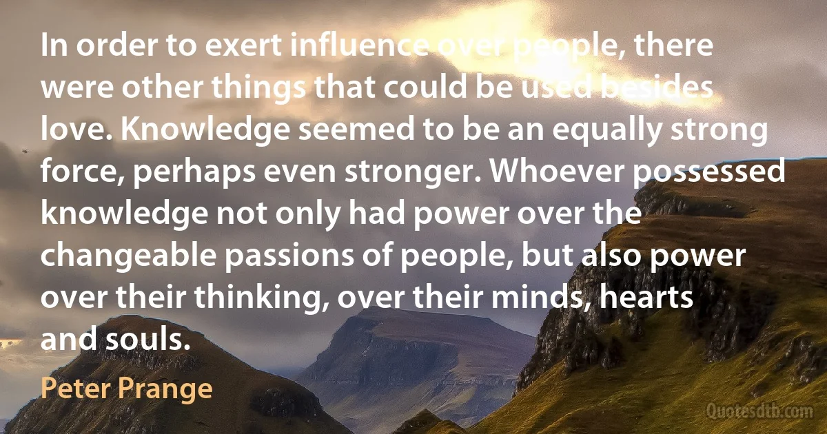 In order to exert influence over people, there were other things that could be used besides love. Knowledge seemed to be an equally strong force, perhaps even stronger. Whoever possessed knowledge not only had power over the changeable passions of people, but also power over their thinking, over their minds, hearts and souls. (Peter Prange)