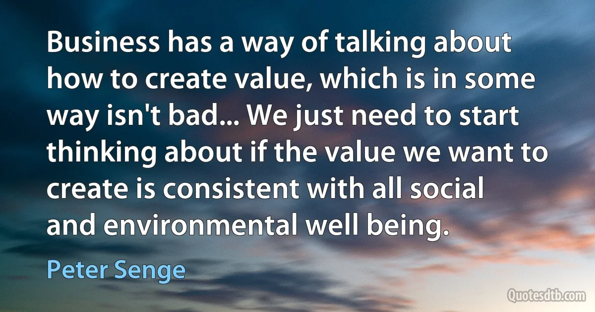 Business has a way of talking about how to create value, which is in some way isn't bad... We just need to start thinking about if the value we want to create is consistent with all social and environmental well being. (Peter Senge)