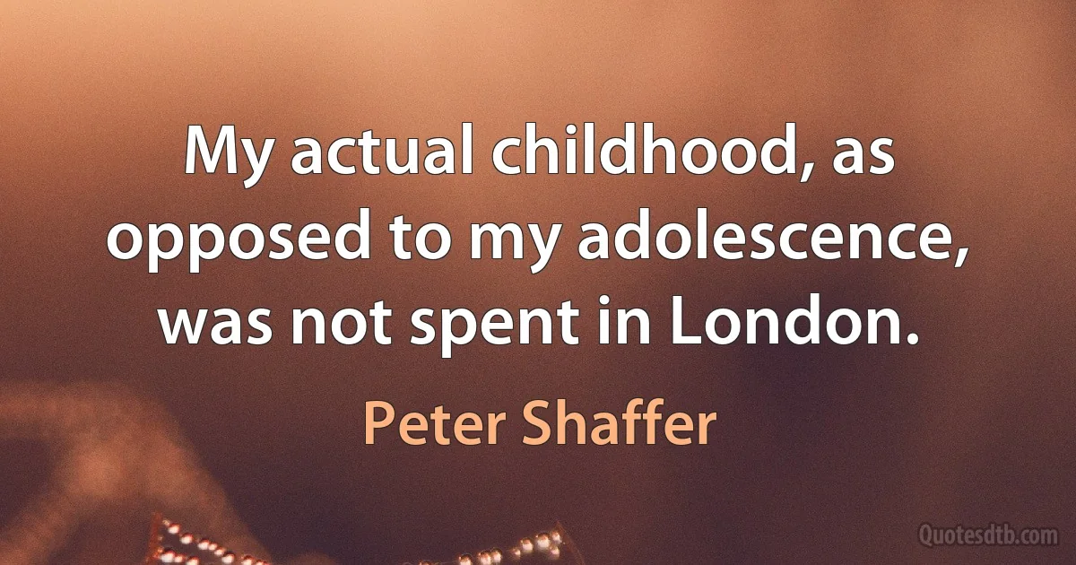 My actual childhood, as opposed to my adolescence, was not spent in London. (Peter Shaffer)