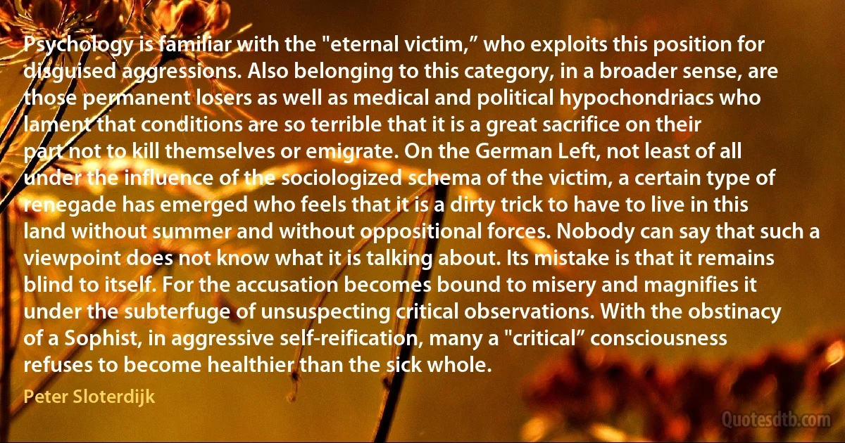 Psychology is familiar with the "eternal victim,” who exploits this position for disguised aggressions. Also belonging to this category, in a broader sense, are those permanent losers as well as medical and political hypochondriacs who lament that conditions are so terrible that it is a great sacrifice on their part not to kill themselves or emigrate. On the German Left, not least of all under the influence of the sociologized schema of the victim, a certain type of renegade has emerged who feels that it is a dirty trick to have to live in this land without summer and without oppositional forces. Nobody can say that such a viewpoint does not know what it is talking about. Its mistake is that it remains blind to itself. For the accusation becomes bound to misery and magnifies it under the subterfuge of unsuspecting critical observations. With the obstinacy of a Sophist, in aggressive self-reification, many a "critical” consciousness refuses to become healthier than the sick whole. (Peter Sloterdijk)