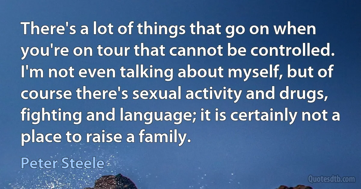 There's a lot of things that go on when you're on tour that cannot be controlled. I'm not even talking about myself, but of course there's sexual activity and drugs, fighting and language; it is certainly not a place to raise a family. (Peter Steele)