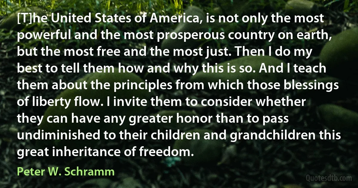 [T]he United States of America, is not only the most powerful and the most prosperous country on earth, but the most free and the most just. Then I do my best to tell them how and why this is so. And I teach them about the principles from which those blessings of liberty flow. I invite them to consider whether they can have any greater honor than to pass undiminished to their children and grandchildren this great inheritance of freedom. (Peter W. Schramm)