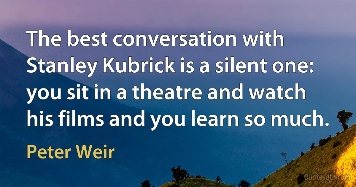 The best conversation with Stanley Kubrick is a silent one: you sit in a theatre and watch his films and you learn so much. (Peter Weir)