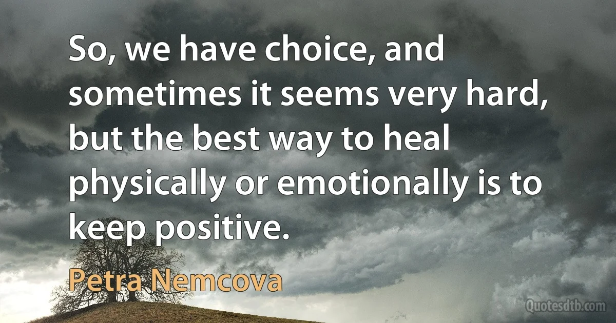 So, we have choice, and sometimes it seems very hard, but the best way to heal physically or emotionally is to keep positive. (Petra Nemcova)