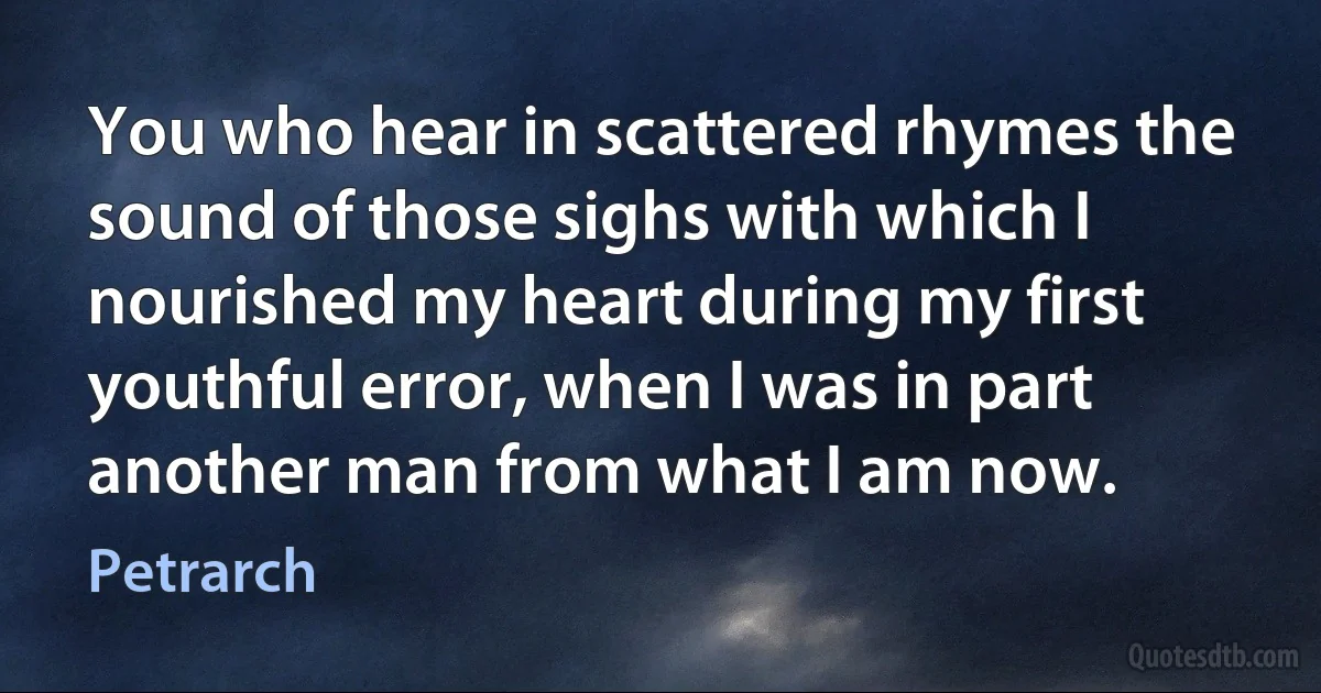 You who hear in scattered rhymes the sound of those sighs with which I nourished my heart during my first youthful error, when I was in part another man from what I am now. (Petrarch)