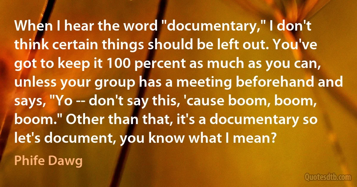 When I hear the word "documentary," I don't think certain things should be left out. You've got to keep it 100 percent as much as you can, unless your group has a meeting beforehand and says, "Yo -- don't say this, 'cause boom, boom, boom." Other than that, it's a documentary so let's document, you know what I mean? (Phife Dawg)