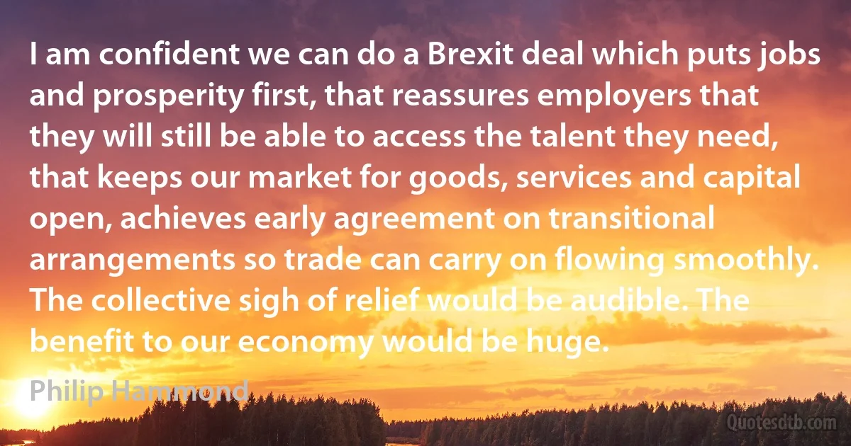 I am confident we can do a Brexit deal which puts jobs and prosperity first, that reassures employers that they will still be able to access the talent they need, that keeps our market for goods, services and capital open, achieves early agreement on transitional arrangements so trade can carry on flowing smoothly. The collective sigh of relief would be audible. The benefit to our economy would be huge. (Philip Hammond)