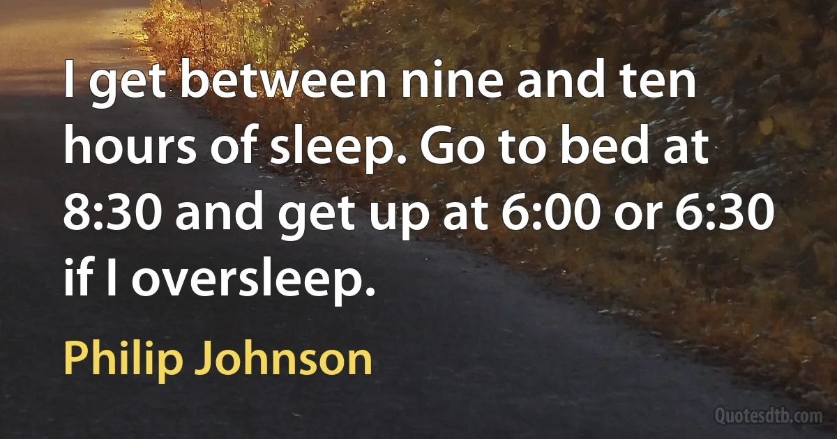 I get between nine and ten hours of sleep. Go to bed at 8:30 and get up at 6:00 or 6:30 if I oversleep. (Philip Johnson)