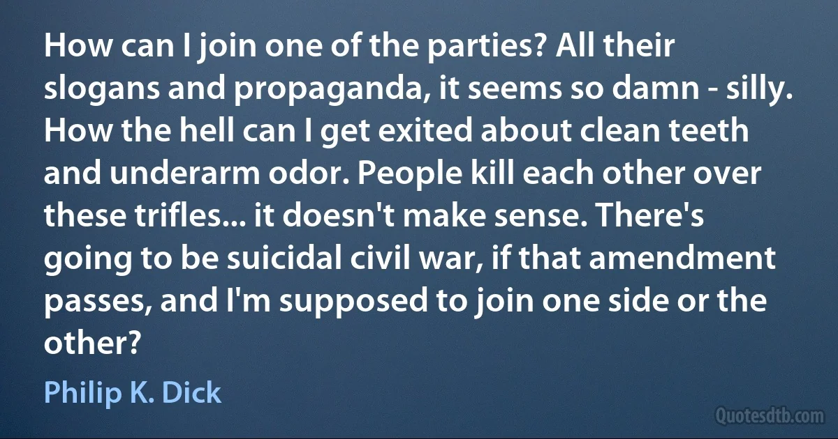 How can I join one of the parties? All their slogans and propaganda, it seems so damn - silly. How the hell can I get exited about clean teeth and underarm odor. People kill each other over these trifles... it doesn't make sense. There's going to be suicidal civil war, if that amendment passes, and I'm supposed to join one side or the other? (Philip K. Dick)