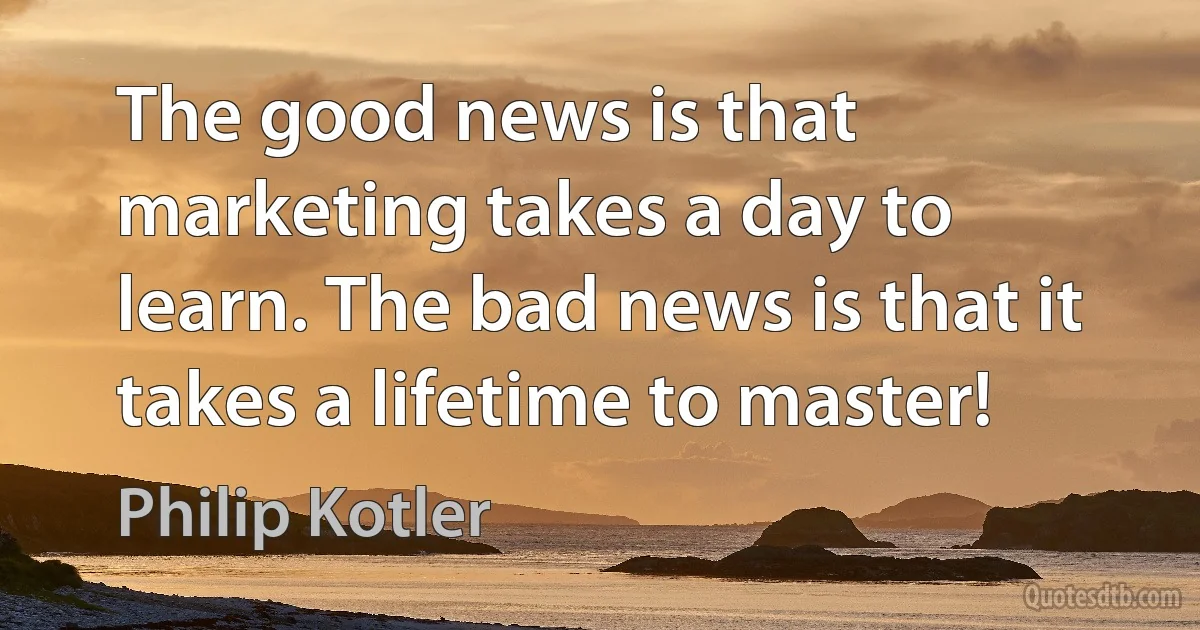 The good news is that marketing takes a day to learn. The bad news is that it takes a lifetime to master! (Philip Kotler)