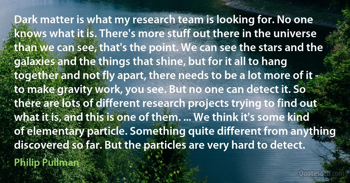 Dark matter is what my research team is looking for. No one knows what it is. There's more stuff out there in the universe than we can see, that's the point. We can see the stars and the galaxies and the things that shine, but for it all to hang together and not fly apart, there needs to be a lot more of it - to make gravity work, you see. But no one can detect it. So there are lots of different research projects trying to find out what it is, and this is one of them. ... We think it's some kind of elementary particle. Something quite different from anything discovered so far. But the particles are very hard to detect. (Philip Pullman)