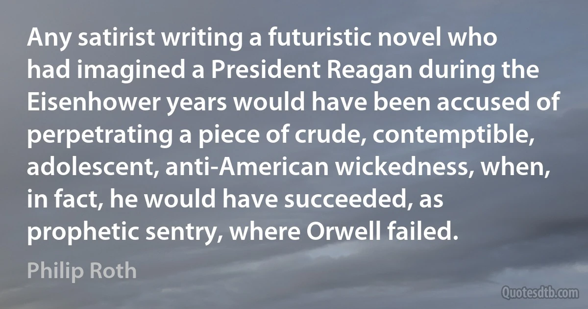 Any satirist writing a futuristic novel who had imagined a President Reagan during the Eisenhower years would have been accused of perpetrating a piece of crude, contemptible, adolescent, anti-American wickedness, when, in fact, he would have succeeded, as prophetic sentry, where Orwell failed. (Philip Roth)