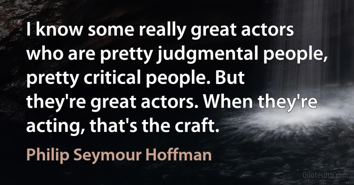 I know some really great actors who are pretty judgmental people, pretty critical people. But they're great actors. When they're acting, that's the craft. (Philip Seymour Hoffman)