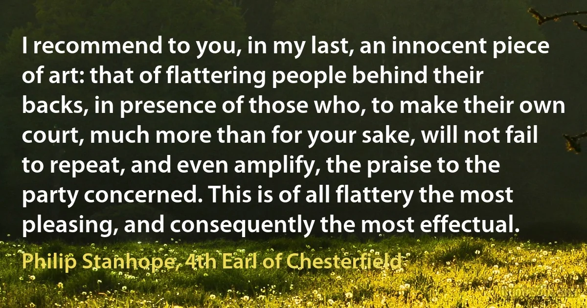 I recommend to you, in my last, an innocent piece of art: that of flattering people behind their backs, in presence of those who, to make their own court, much more than for your sake, will not fail to repeat, and even amplify, the praise to the party concerned. This is of all flattery the most pleasing, and consequently the most effectual. (Philip Stanhope, 4th Earl of Chesterfield)