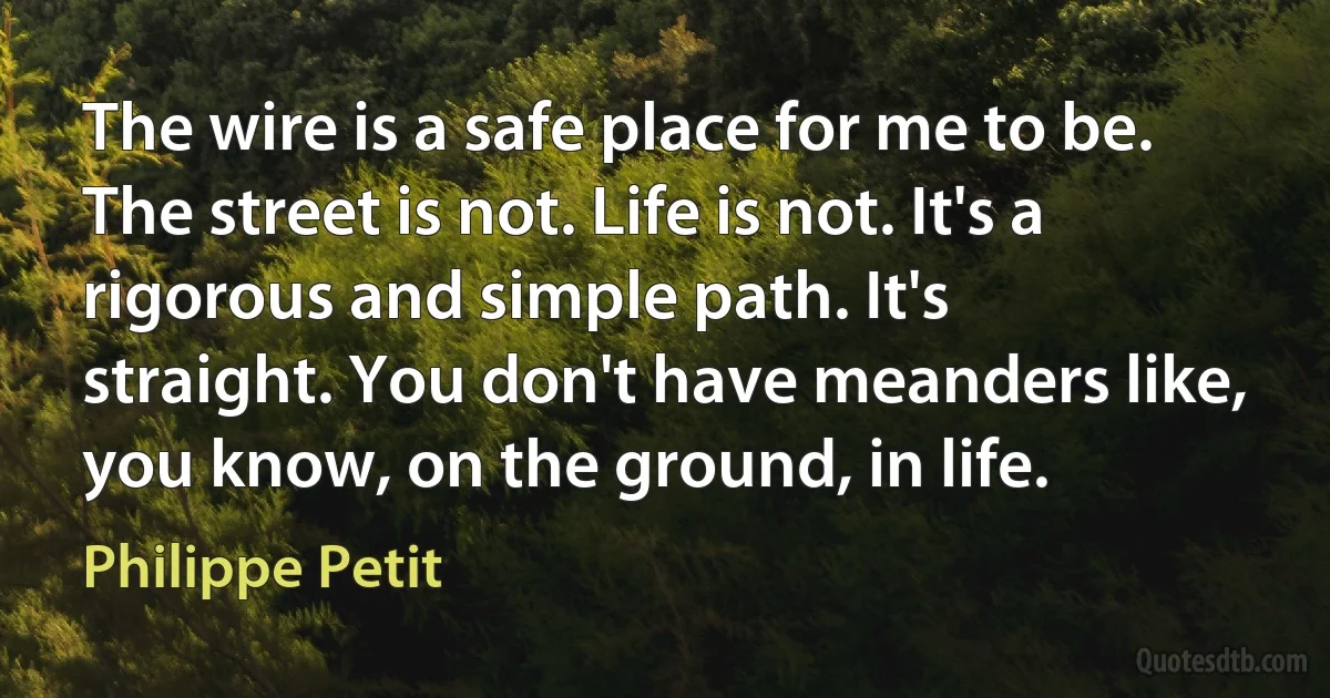 The wire is a safe place for me to be. The street is not. Life is not. It's a rigorous and simple path. It's straight. You don't have meanders like, you know, on the ground, in life. (Philippe Petit)