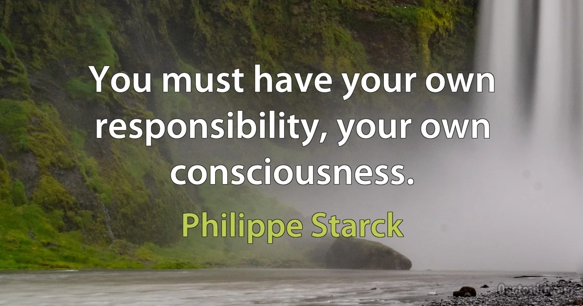 You must have your own responsibility, your own consciousness. (Philippe Starck)