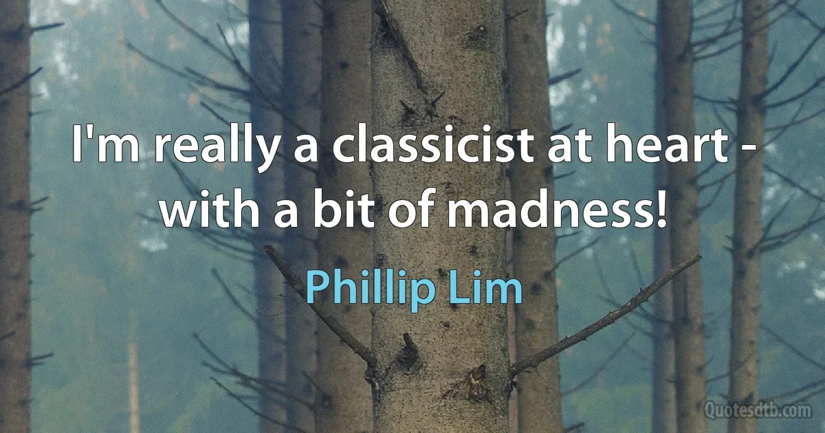 I'm really a classicist at heart - with a bit of madness! (Phillip Lim)