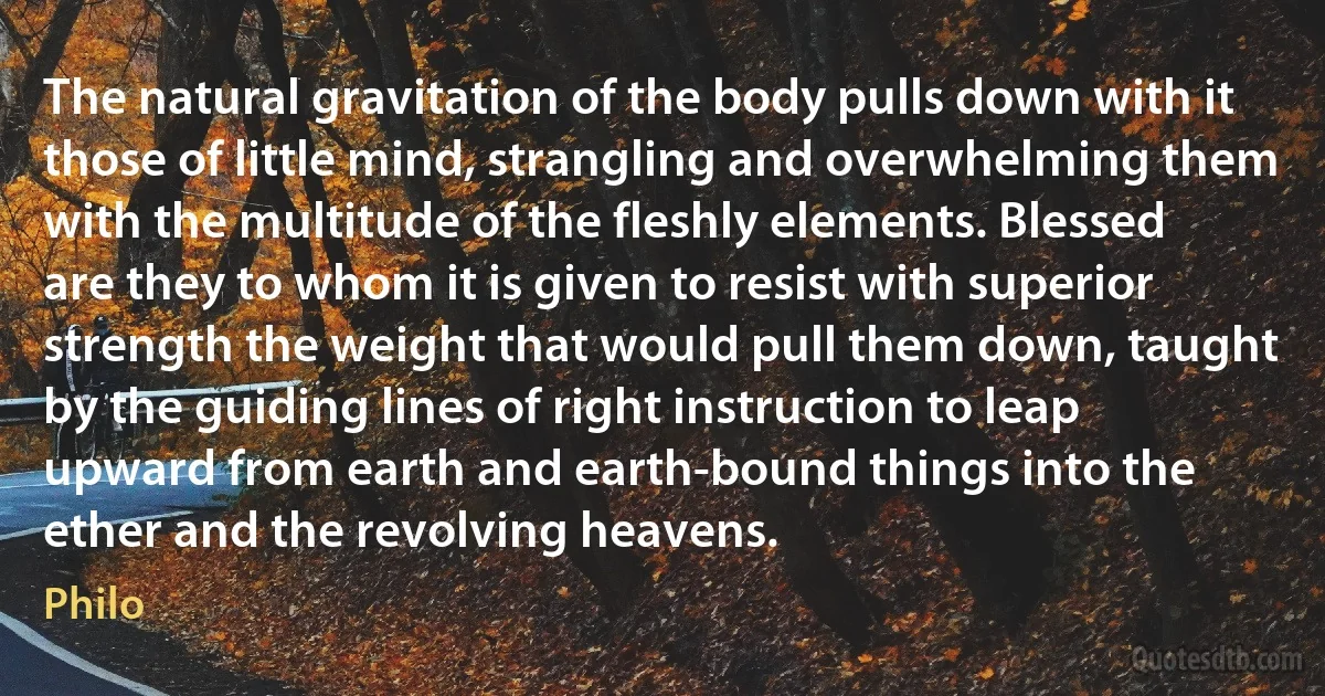 The natural gravitation of the body pulls down with it those of little mind, strangling and overwhelming them with the multitude of the fleshly elements. Blessed are they to whom it is given to resist with superior strength the weight that would pull them down, taught by the guiding lines of right instruction to leap upward from earth and earth-bound things into the ether and the revolving heavens. (Philo)