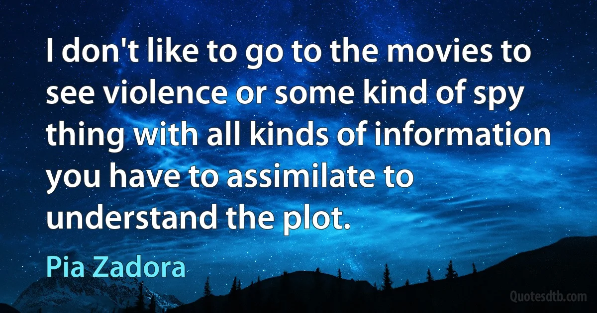 I don't like to go to the movies to see violence or some kind of spy thing with all kinds of information you have to assimilate to understand the plot. (Pia Zadora)