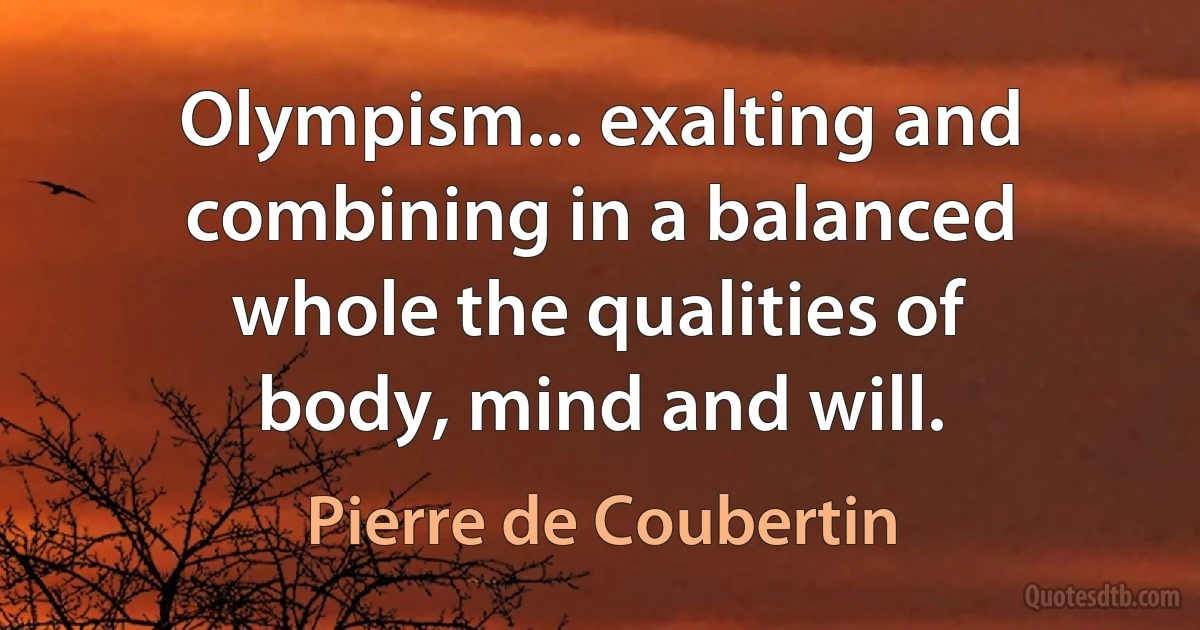 Olympism... exalting and combining in a balanced whole the qualities of body, mind and will. (Pierre de Coubertin)