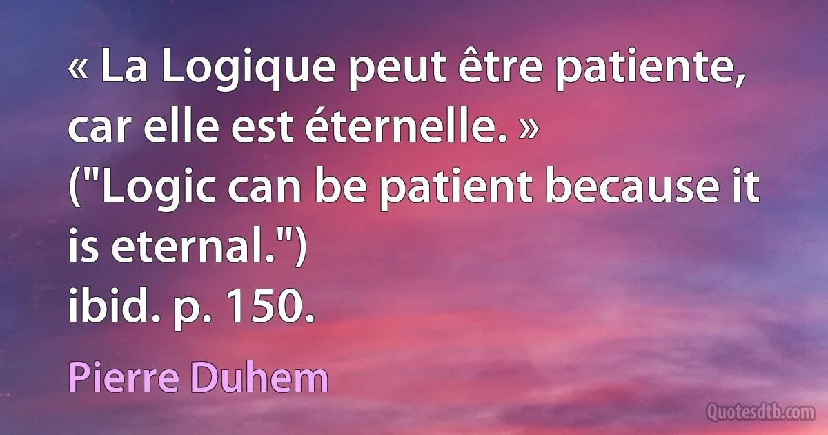 « La Logique peut être patiente, car elle est éternelle. »
("Logic can be patient because it is eternal.")
ibid. p. 150. (Pierre Duhem)