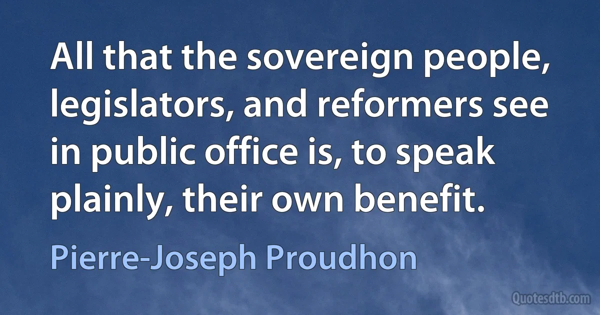 All that the sovereign people, legislators, and reformers see in public office is, to speak plainly, their own benefit. (Pierre-Joseph Proudhon)