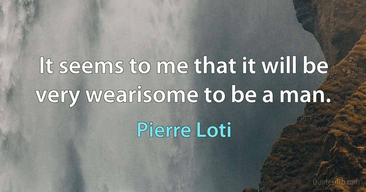 It seems to me that it will be very wearisome to be a man. (Pierre Loti)