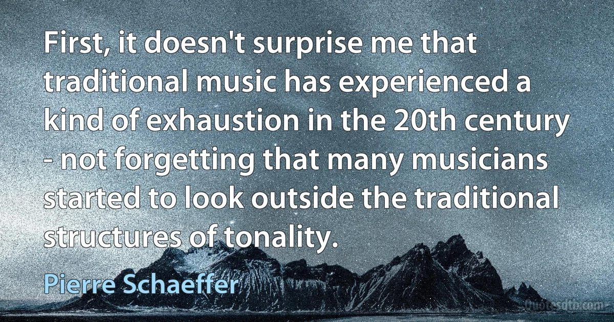 First, it doesn't surprise me that traditional music has experienced a kind of exhaustion in the 20th century - not forgetting that many musicians started to look outside the traditional structures of tonality. (Pierre Schaeffer)