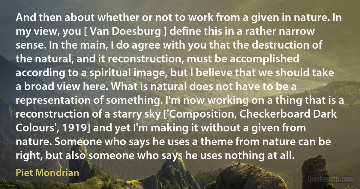 And then about whether or not to work from a given in nature. In my view, you [ Van Doesburg ] define this in a rather narrow sense. In the main, I do agree with you that the destruction of the natural, and it reconstruction, must be accomplished according to a spiritual image, but I believe that we should take a broad view here. What is natural does not have to be a representation of something. I'm now working on a thing that is a reconstruction of a starry sky ['Composition, Checkerboard Dark Colours', 1919] and yet I'm making it without a given from nature. Someone who says he uses a theme from nature can be right, but also someone who says he uses nothing at all. (Piet Mondrian)