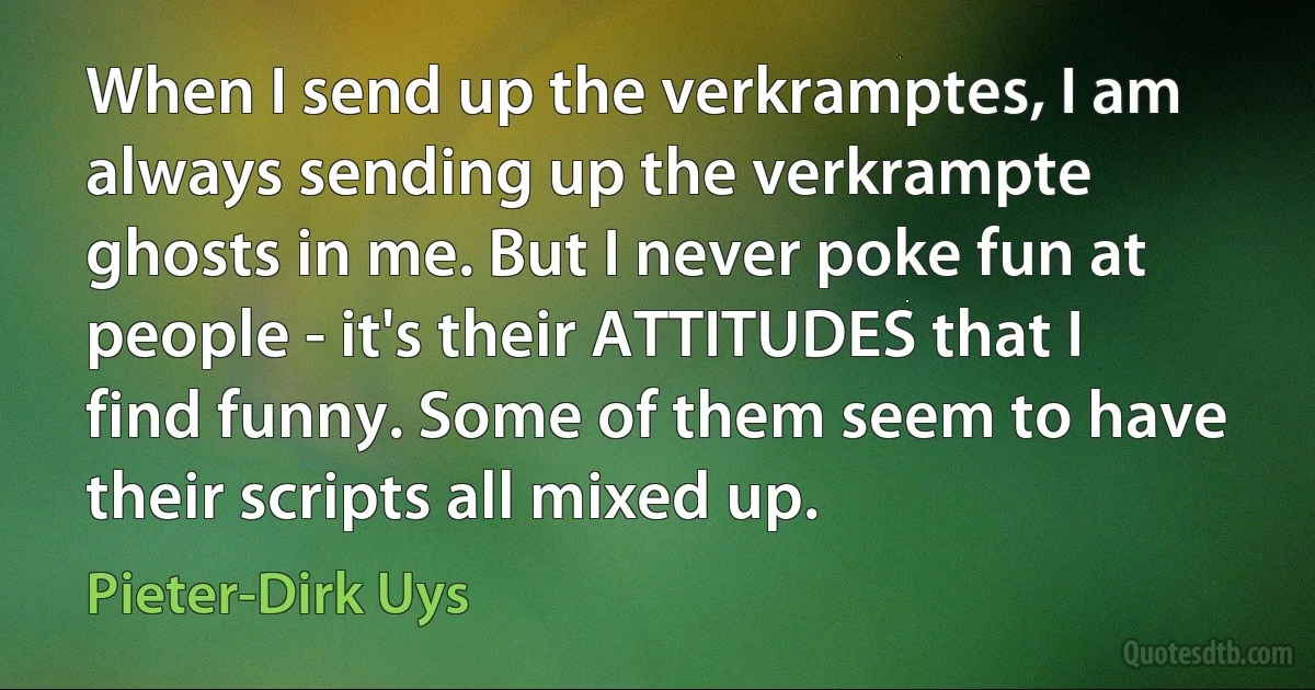 When I send up the verkramptes, I am always sending up the verkrampte ghosts in me. But I never poke fun at people - it's their ATTITUDES that I find funny. Some of them seem to have their scripts all mixed up. (Pieter-Dirk Uys)