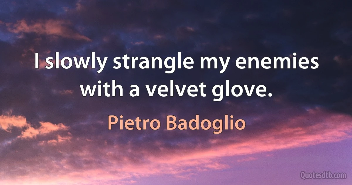 I slowly strangle my enemies with a velvet glove. (Pietro Badoglio)