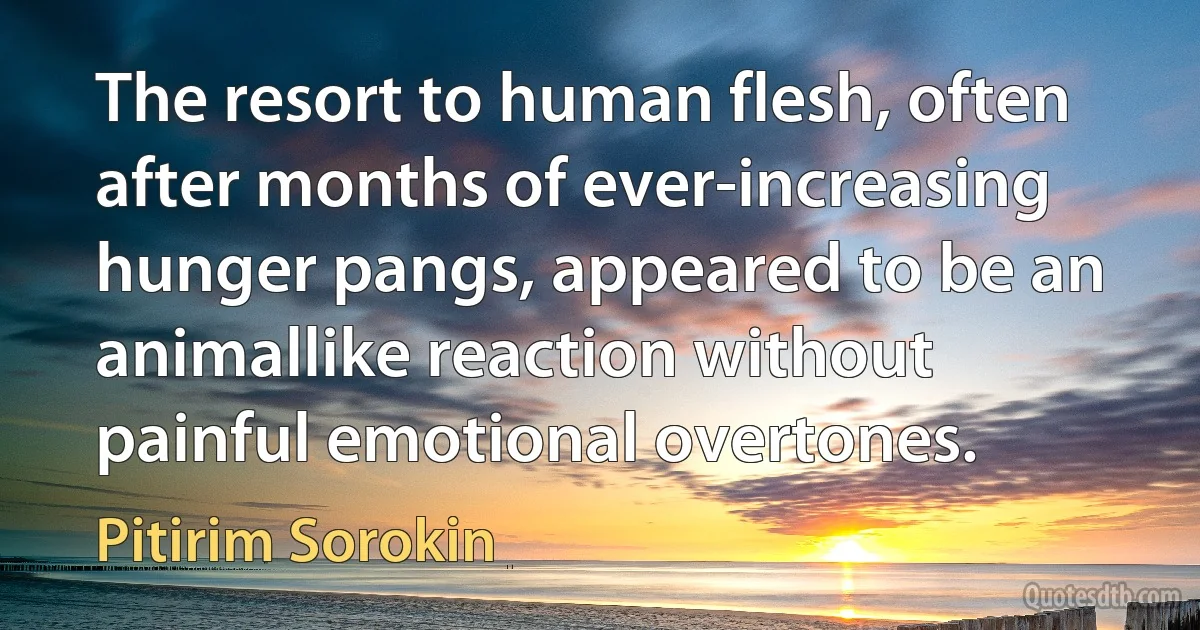 The resort to human flesh, often after months of ever-increasing hunger pangs, appeared to be an animallike reaction without painful emotional overtones. (Pitirim Sorokin)