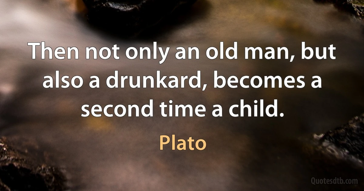 Then not only an old man, but also a drunkard, becomes a second time a child. (Plato)