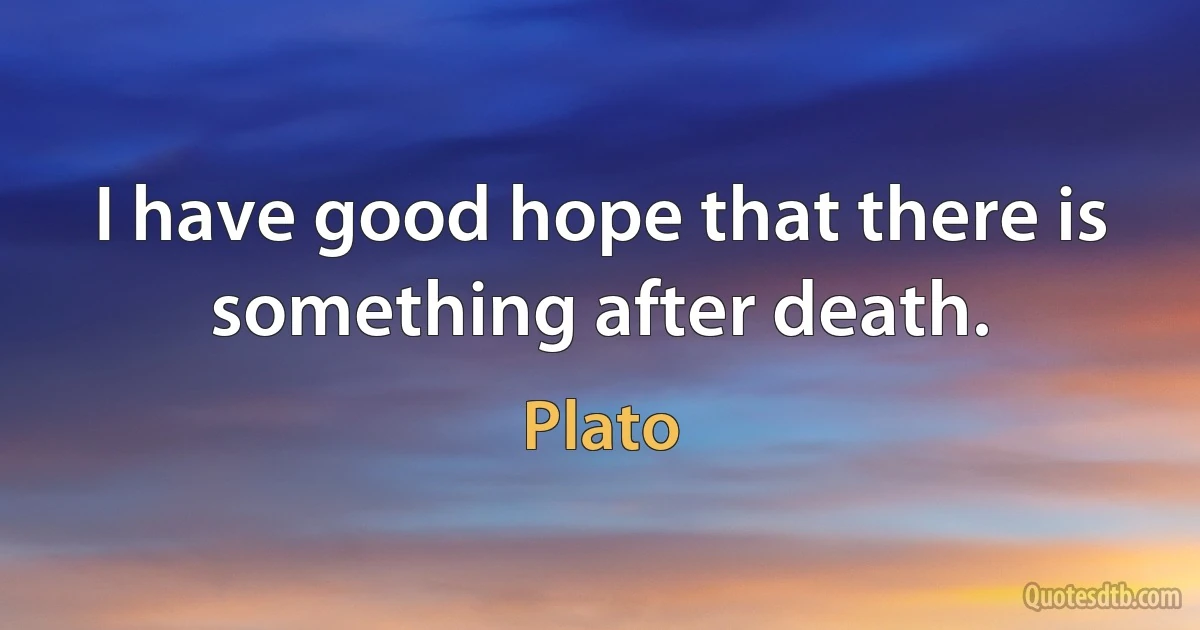 I have good hope that there is something after death. (Plato)