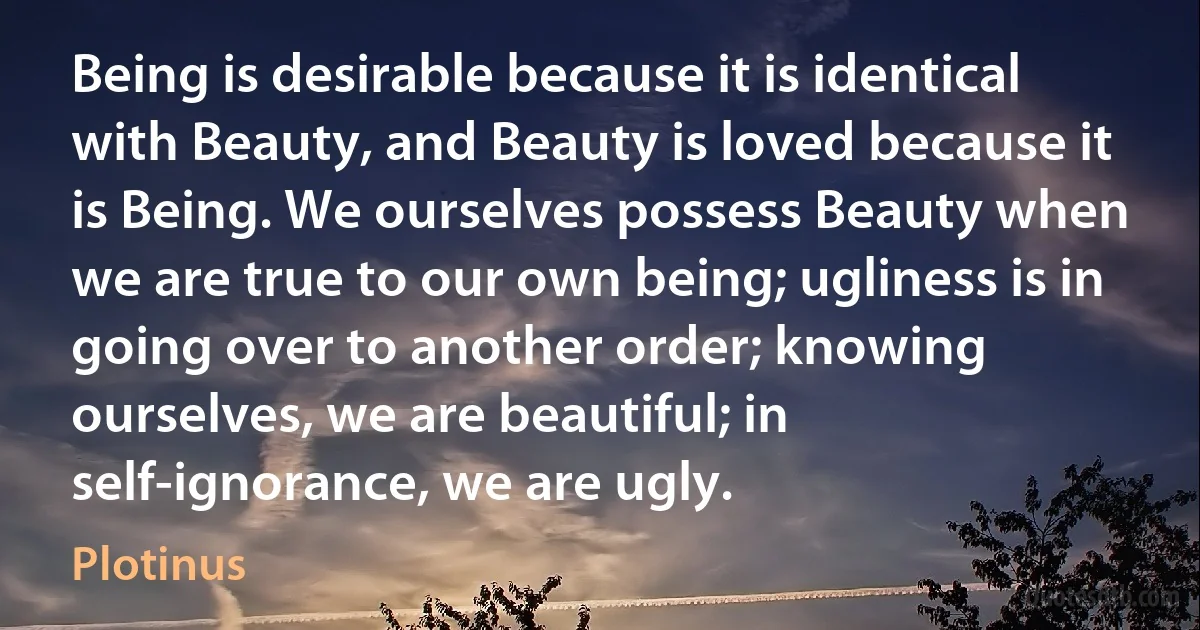 Being is desirable because it is identical with Beauty, and Beauty is loved because it is Being. We ourselves possess Beauty when we are true to our own being; ugliness is in going over to another order; knowing ourselves, we are beautiful; in self-ignorance, we are ugly. (Plotinus)