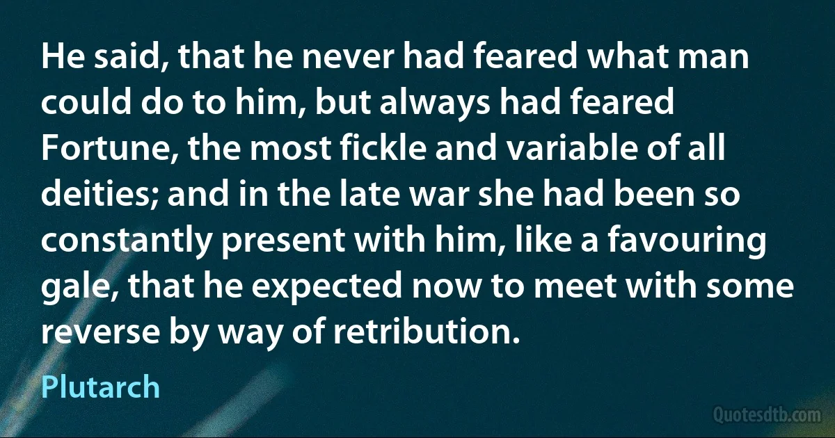 He said, that he never had feared what man could do to him, but always had feared Fortune, the most fickle and variable of all deities; and in the late war she had been so constantly present with him, like a favouring gale, that he expected now to meet with some reverse by way of retribution. (Plutarch)