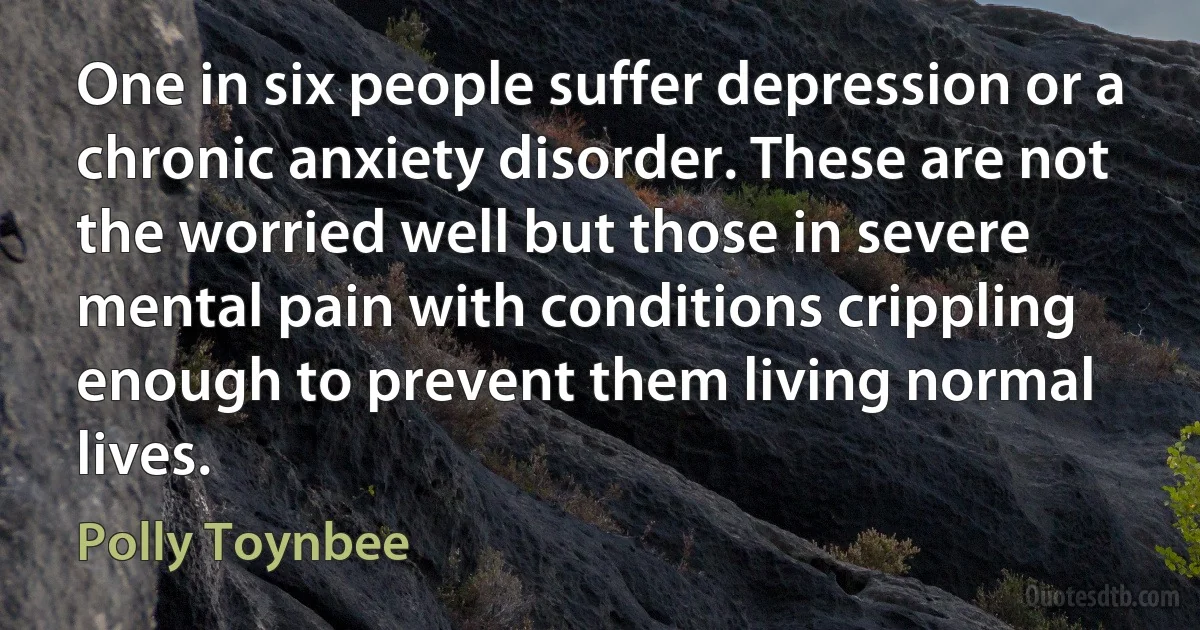 One in six people suffer depression or a chronic anxiety disorder. These are not the worried well but those in severe mental pain with conditions crippling enough to prevent them living normal lives. (Polly Toynbee)