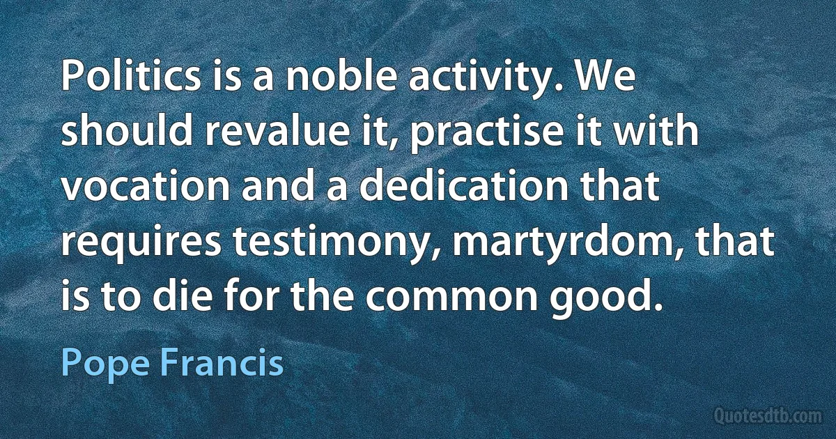 Politics is a noble activity. We should revalue it, practise it with vocation and a dedication that requires testimony, martyrdom, that is to die for the common good. (Pope Francis)