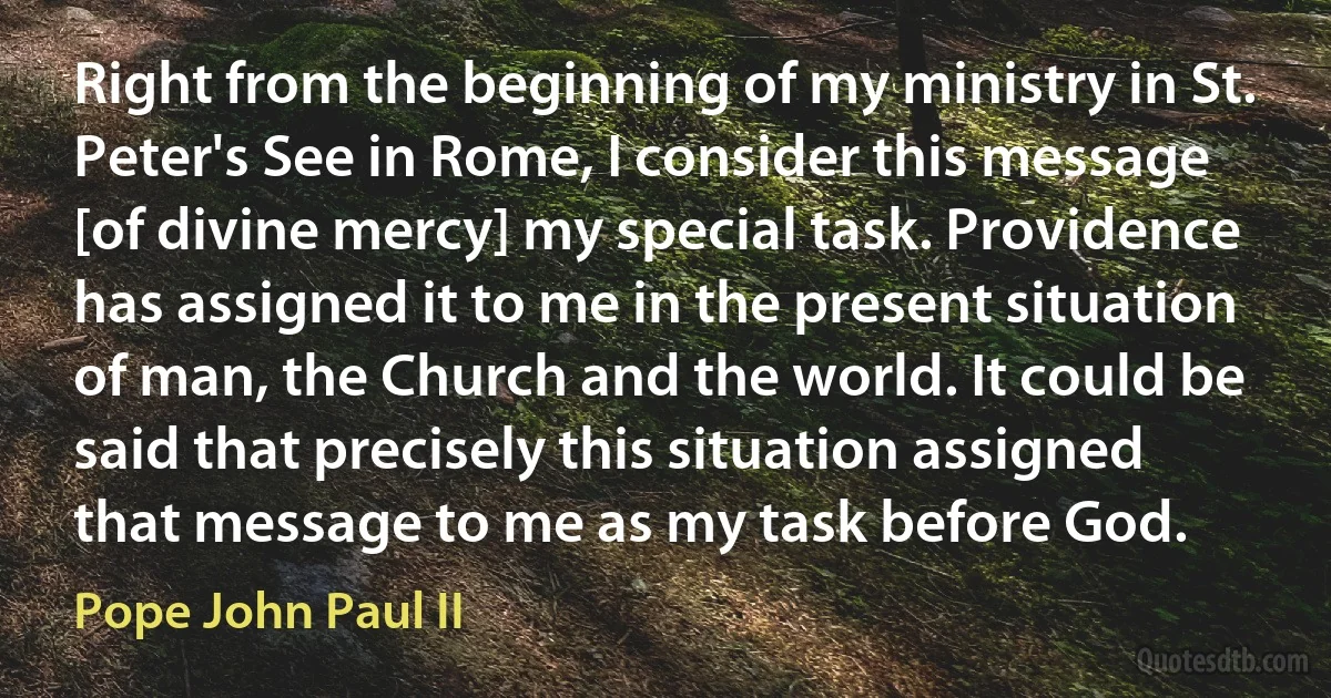 Right from the beginning of my ministry in St. Peter's See in Rome, I consider this message [of divine mercy] my special task. Providence has assigned it to me in the present situation of man, the Church and the world. It could be said that precisely this situation assigned that message to me as my task before God. (Pope John Paul II)