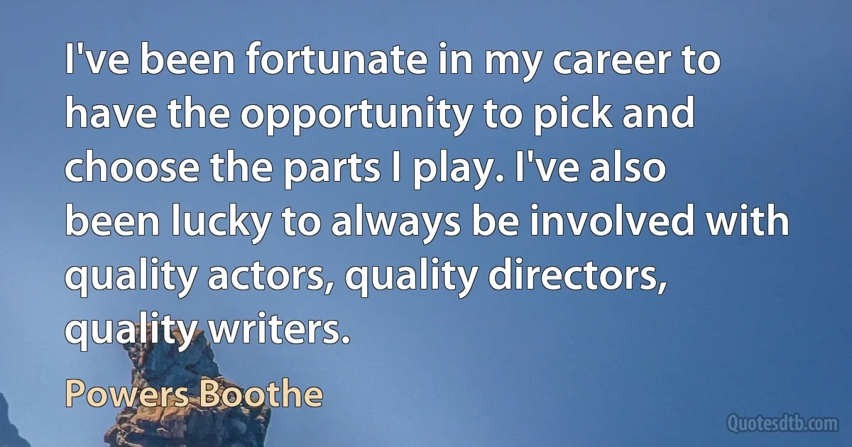 I've been fortunate in my career to have the opportunity to pick and choose the parts I play. I've also been lucky to always be involved with quality actors, quality directors, quality writers. (Powers Boothe)