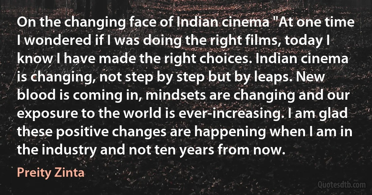 On the changing face of Indian cinema "At one time I wondered if I was doing the right films, today I know I have made the right choices. Indian cinema is changing, not step by step but by leaps. New blood is coming in, mindsets are changing and our exposure to the world is ever-increasing. I am glad these positive changes are happening when I am in the industry and not ten years from now. (Preity Zinta)