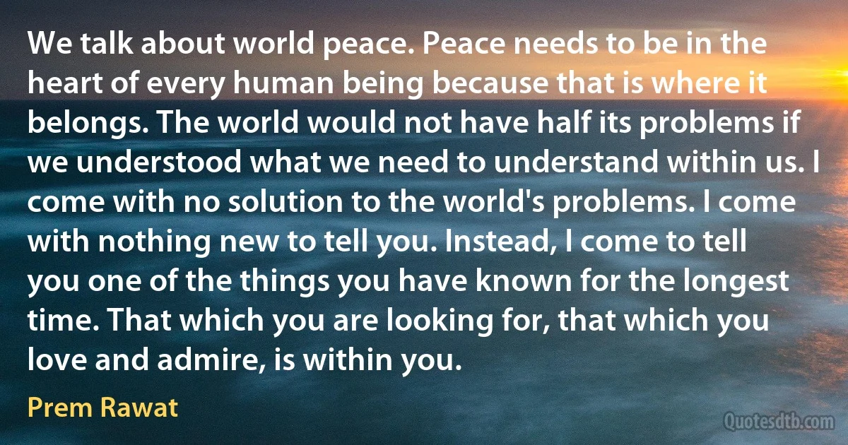 We talk about world peace. Peace needs to be in the heart of every human being because that is where it belongs. The world would not have half its problems if we understood what we need to understand within us. I come with no solution to the world's problems. I come with nothing new to tell you. Instead, I come to tell you one of the things you have known for the longest time. That which you are looking for, that which you love and admire, is within you. (Prem Rawat)